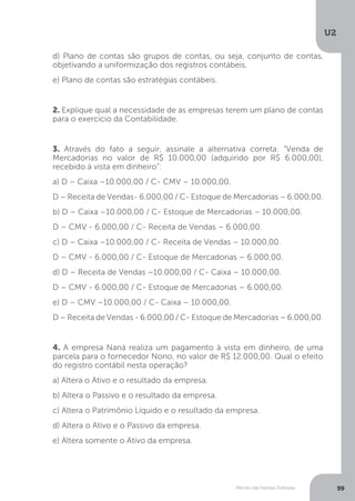 U2
99
Método das Partidas Dobradas
d) Plano de contas são grupos de contas, ou seja, conjunto de contas,
objetivando a uniformização dos registros contábeis.
e) Plano de contas são estratégias contábeis.
2. Explique qual a necessidade de as empresas terem um plano de contas
para o exercício da Contabilidade.
3. Através do fato a seguir, assinale a alternativa correta: “Venda de
Mercadorias no valor de R$ 10.000,00 (adquirido por R$ 6.000,00),
recebido à vista em dinheiro”:
a) D – Caixa –10.000,00 / C- CMV – 10.000,00.
D – Receita de Vendas- 6.000,00 / C- Estoque de Mercadorias – 6.000,00.
b) D – Caixa –10.000,00 / C- Estoque de Mercadorias – 10.000,00.
D – CMV - 6.000,00 / C- Receita de Vendas – 6.000,00.
c) D – Caixa –10.000,00 / C- Receita de Vendas – 10.000,00.
D – CMV - 6.000,00 / C- Estoque de Mercadorias – 6.000,00.
d) D – Receita de Vendas –10.000,00 / C- Caixa – 10.000,00.
D – CMV - 6.000,00 / C- Estoque de Mercadorias – 6.000,00.
e) D – CMV –10.000,00 / C- Caixa – 10.000,00.
D – Receita de Vendas - 6.000,00 / C- Estoque de Mercadorias – 6.000,00.
4. A empresa Naná realiza um pagamento à vista em dinheiro, de uma
parcela para o fornecedor Nono, no valor de R$ 12.000,00. Qual o efeito
do registro contábil nesta operação?
a) Altera o Ativo e o resultado da empresa.
b) Altera o Passivo e o resultado da empresa.
c) Altera o Patrimônio Líquido e o resultado da empresa.
d) Altera o Ativo e o Passivo da empresa.
e) Altera somente o Ativo da empresa.
 