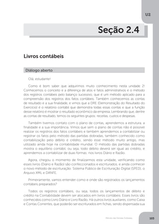U2
103
Método das Partidas Dobradas
Seção 2.4
Livros contábeis
Diálogo aberto
Olá, estudante!
Como é bom saber que adquirimos muito conhecimento nesta unidade 2!
Conhecemos o conceito e a diferença de atos e fatos administrativos e o método
dos registros contábeis pelo balanço sucessivo, que é um método aplicado para a
compreensão dos registros dos fatos contábeis. Também conhecemos as contas
de resultado e a sua finalidade, e vimos que a DRE (Demonstração do Resultado do
Exercício) é o relatório contábil que demonstra todas essas contas e que a função
desse relatório é mostrar o resultado econômico da empresa. Lembrando que, dentre
as contas de resultado, temos os seguintes grupos: receitas, custos e despesas.
Também tivemos contato com o plano de contas, aprendemos a estrutura, a
finalidade e a sua importância. Vimos que sem o plano de contas não é possível
realizar os registros dos fatos contábeis e também aprendemos a contabilizar ou
registrar os fatos pelo método das partidas dobradas, também conhecido como
contabilização pelo débito e crédito, sendo esse método muito antigo, mas
utilizado ainda hoje na contabilidade mundial. O método das partidas dobradas
mostra o equilíbrio contábil, ou seja, todo débito deverá ser igual ao crédito, e
aprendemos a contabilizar de duas formas: nos livros Diário e Razão.
Agora, chegou o momento de finalizarmos esta unidade, verificando como
esses livros (Diário e Razão) são confeccionados e escriturados, e ainda conhecer
o novo método de escrituração: Sistema Público de Escrituração Digital (SPED), o
Arquivo XML e DANFE.
Primeiramente, vamos entender como e onde são registrados os lançamentos
contábeis preparados?
Todos os registros contábeis, ou seja, todos os lançamentos de débito e
crédito na Contabilidade devem ser alocados em livros contábeis. Esses livros são
conhecidos como Livro Diário e Livro Razão. Há outros livros auxiliares, como Caixa
e Contas Correntes, que poderão ser escriturados em fichas, sendo dispensada sua
 