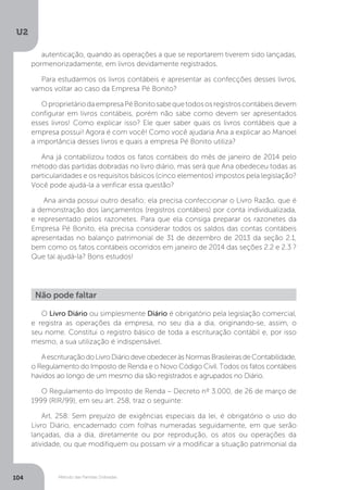 U2
104 Método das Partidas Dobradas
autenticação, quando as operações a que se reportarem tiverem sido lançadas,
pormenorizadamente, em livros devidamente registrados.
Para estudarmos os livros contábeis e apresentar as confecções desses livros,
vamos voltar ao caso da Empresa Pé Bonito?
OproprietáriodaempresaPéBonitosabequetodososregistroscontábeisdevem
configurar em livros contábeis, porém não sabe como devem ser apresentados
esses livros! Como explicar isso? Ele quer saber quais os livros contábeis que a
empresa possui! Agora é com você! Como você ajudaria Ana a explicar ao Manoel
a importância desses livros e quais a empresa Pé Bonito utiliza?
Ana já contabilizou todos os fatos contábeis do mês de janeiro de 2014 pelo
método das partidas dobradas no livro diário, mas será que Ana obedeceu todas as
particularidades e os requisitos básicos (cinco elementos) impostos pela legislação?
Você pode ajudá-la a verificar essa questão?
Ana ainda possui outro desafio; ela precisa confeccionar o Livro Razão, que é
a demonstração dos lançamentos (registros contábeis) por conta individualizada,
e representado pelos razonetes. Para que ela consiga preparar os razonetes da
Empresa Pé Bonito, ela precisa considerar todos os saldos das contas contábeis
apresentadas no balanço patrimonial de 31 de dezembro de 2013 da seção 2.1,
bem como os fatos contábeis ocorridos em janeiro de 2014 das seções 2.2 e 2.3 ?
Que tal ajudá-la? Bons estudos!
Não pode faltar
O Livro Diário ou simplesmente Diário é obrigatório pela legislação comercial,
e registra as operações da empresa, no seu dia a dia, originando-se, assim, o
seu nome. Constitui o registro básico de toda a escrituração contábil e, por isso
mesmo, a sua utilização é indispensável.
AescrituraçãodoLivroDiáriodeveobedeceràsNormasBrasileirasdeContabilidade,
o Regulamento do Imposto de Renda e o Novo Código Civil. Todos os fatos contábeis
havidos ao longo de um mesmo dia são registrados e agrupados no Diário.
O Regulamento do Imposto de Renda – Decreto nº 3.000, de 26 de março de
1999 (RIR/99), em seu art. 258, traz o seguinte:
Art. 258. Sem prejuízo de exigências especiais da lei, é obrigatório o uso do
Livro Diário, encadernado com folhas numeradas seguidamente, em que serão
lançadas, dia a dia, diretamente ou por reprodução, os atos ou operações da
atividade, ou que modifiquem ou possam vir a modificar a situação patrimonial da
 