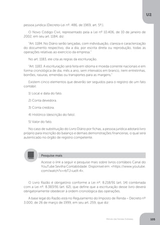 U2
105
Método das Partidas Dobradas
pessoa jurídica (Decreto-Lei nº. 486, de 1969, art. 5º.).
O Novo Código Civil, representado pela a Lei nº 10.406, de 10 de janeiro de
2002, em seu art. 1184, diz:
Art. 1184. No Diário serão lançadas, com individuação, clareza e caracterização
do documento respectivo, dia a dia, por escrita direta ou reprodução, todas as
operações relativas ao exercício da empresa.
No art. 1183, ele cita as regras da escrituração.
Art. 1183. A escrituração será feita em idioma e moeda corrente nacionais e em
forma cronológica de dia, mês a ano, sem intervalos em branco, nem entrelinhas,
borrões, rasuras, emendas ou transportes para as margens.
Existem cinco elementos que deverão ser seguidos para o registro de um fato
contábil:
1) Local e data do fato.
2) Conta devedora.
3) Conta credora.
4) Histórico (descrição do fato).
5) Valor do fato.
No caso de substituição do Livro Diário por fichas, a pessoa jurídica adotará livro
próprio para inscrição do balanço e demais demonstrações financeiras, o qual será
autenticado no órgão de registro competente.
Acesse o link a seguir e pesquise mais sobre livros contábeis Canal do
YouTube Sevilha Contabilidade: Disponível em: https://www.youtube.
com/watch?v=rbTJ-iueX-4.
Pesquise mais
O Livro Razão é obrigatório conforme a Lei nº. 8.218/91 (art. 14) combinada
com a Lei nº. 8.383/91 (art. 62), que define que a escrituração desse livro deverá
obrigatoriamente obedecer à ordem cronológica das operações.
A base legal do Razão está no Regulamento do Imposto de Renda – Decreto nº
3.000, de 26 de março de 1999, em seu art. 259, que diz:
 