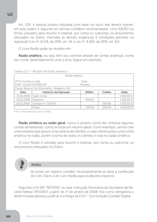 U2
106 Método das Partidas Dobradas
Art. 259. A pessoa jurídica tributada com base no lucro real deverá manter,
em boa ordem e segundo as normas contábeis recomendadas, Livro RAZÃO ou
fichas utilizados para resumir e totalizar, por conta ou subconta, os lançamentos
efetuados no Diário, mantidas as demais exigências e condições previstas na
legislação (Lei nº. 8.218, de 1991, art. 14, e Lei nº. 8.383, de 1991, art. 62).
O Livro Razão pode ser dividido em:
Razão analítico, ou seja, tem seu controle através de contas analíticas, conta
por conta, detalhadamente uma a uma. Segue um exemplo:
Tabela 2.17 – Modelo de razão analítico
 Razão Analítico
XPTO Comércio Ltda.                                                         Data:
CNPJ: 01.342.575/0001-87                                               Período:
Conta: Bancos Cta. Movimento - Bradesco S/A
Data Histórico da Operação Débito Crédito Saldo
 01.01.2008 Saldo Inicial       1.000,00 D
 02.01.2008 Depósito 500,00     1.500,00 D
02.01.2008 Cheque nº. 050070   200,00 1.300,00 D
  Totais   500,00 200,00   1.300,00 D
Fonte: Elaborada pela autora (2015).
Razão sintético ou razão geral, como o próprio nome diz, sintetiza algumas
contas semelhantes, como se fosse um resumo geral. Como exemplo, vamos citar
uma empresa que possui uma carteira de clientes, e cada cliente possui uma conta
analítica no razão, porém a soma de todos os clientes é vista no razão sintético.
O Livro Razão é utilizado para resumir e totalizar, por conta ou subconta, os
lançamentos efetuados no Diário.
Se existe um registro contábil, necessariamente se daria a confecção
do Livro Diário e do Livro Razão para os devidos registros.
Reflita
Segundo a IN SRF 787/2007, ou seja, Instrução Normativa da Secretaria da Re-
ceita Federal 787/2007, a partir de 1º de janeiro de 2008, fica como obrigatória a
determinadas pessoas jurídicas a entrega da ECD – Escrituração Contábil Digital.
 