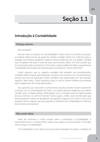 Introdução à Contabilidade e Patrimônio
U1
9
Seção 1.1
Introdução à Contabilidade
Olá, estudante!
Vamos iniciar os estudos em Contabilidade? Como vimos no Convite ao Estudo,
a empresa Alpha precisa da ajuda do analista contábil Carlos! Ao voltarmos para a
situação da empresa, podemos observar sérios problemas em sua gestão contábil
que a impedem de estar à frente de seus concorrentes. Assim, em uma reunião que
foi convocado pela sua diretoria, Carlos teve a oportunidade de relatar suas primeiras
constatações da situação da empresa para seus gestores. Vamos relembrar?
Carlos observou que os registros contábeis não atendem aos procedimentos
contábeis determinados pela legislação, inclusive com muitos erros nos lançamentos,
excesso de troca de duplicatas e fatos contábeis não relacionados em seus devidos
registros. Além disso, Carlos identificou que os sócios utilizam dinheiro da empresa
para o pagamento de contas particulares.
Seus gestores, por não terem conhecimento da área contábil, ficaram totalmente
confusos com as constatações de Carlos. Um desses gestores perguntou ao analista
contábil qual a relação dessas observações com a situação atual da Alpha (queda
de seus números no último trimestre). Carlos sugeriu, então, outra reunião para que
possa esclarecer melhor as dúvidas de seus gestores. Agora é com você! Como você
ajudaria Carlos a explicar aos seus gestores a influência da Contabilidade na melhoria
dos números da empresa?
Antes de iniciarmos o nosso estudo sobre a introdução à Contabilidade, é
importante termos o conhecimento sobre a sua origem e a sua evolução. Você sabe
como surgiu a Contabilidade?
A Contabilidade é uma ciência social que está embasada nos pilares contábeis da
Diálogo aberto
Não pode faltar
 