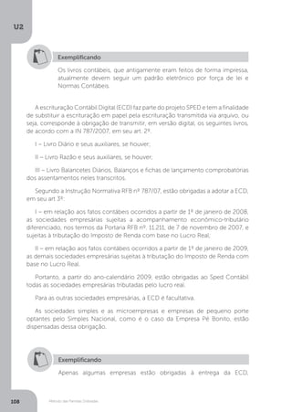 U2
108 Método das Partidas Dobradas
Exemplificando
Os livros contábeis, que antigamente eram feitos de forma impressa,
atualmente devem seguir um padrão eletrônico por força de lei e
Normas Contábeis.
A escrituração Contábil Digital (ECD) faz parte do projeto SPED e tem a finalidade
de substituir a escrituração em papel pela escrituração transmitida via arquivo, ou
seja, corresponde à obrigação de transmitir, em versão digital, os seguintes livros,
de acordo com a IN 787/2007, em seu art. 2º.
I – Livro Diário e seus auxiliares, se houver;
II – Livro Razão e seus auxiliares, se houver;
III – Livro Balancetes Diários, Balanços e fichas de lançamento comprobatórias
dos assentamentos neles transcritos.
Segundo a Instrução Normativa RFB nº 787/07, estão obrigadas a adotar a ECD,
em seu art 3º:
I – em relação aos fatos contábeis ocorridos a partir de 1º de janeiro de 2008,
as sociedades empresárias sujeitas a acompanhamento econômico-tributário
diferenciado, nos termos da Portaria RFB nº. 11.211, de 7 de novembro de 2007, e
sujeitas à tributação do Imposto de Renda com base no Lucro Real;
II – em relação aos fatos contábeis ocorridos a partir de 1º de janeiro de 2009,
as demais sociedades empresárias sujeitas à tributação do Imposto de Renda com
base no Lucro Real.
Portanto, a partir do ano-calendário 2009, estão obrigadas ao Sped Contábil
todas as sociedades empresárias tributadas pelo lucro real.
Para as outras sociedades empresárias, a ECD é facultativa.
As sociedades simples e as microempresas e empresas de pequeno porte
optantes pelo Simples Nacional, como é o caso da Empresa Pé Bonito, estão
dispensadas dessa obrigação.
Exemplificando
Apenas algumas empresas estão obrigadas à entrega da ECD,
 