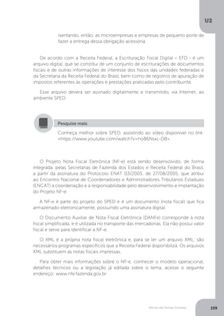 U2
109
Método das Partidas Dobradas
isentando, então, as microempresas e empresas de pequeno porte de
fazer a entrega dessa obrigação acessória.
De acordo com a Receita Federal, a Escrituração Fiscal Digital – EFD - é um
arquivo digital, que se constitui de um conjunto de escriturações de documentos
fiscais e de outras informações de interesse dos fiscos das unidades federadas e
da Secretaria da Receita Federal do Brasil, bem como de registros de apuração de
impostos referentes às operações e prestações praticadas pelo contribuinte.
Esse arquivo deverá ser assinado digitalmente e transmitido, via Internet, ao
ambiente SPED.
Conheça melhor sobre SPED, assistindo ao vídeo disponível no link:
https://www.youtube.com/watch?v=ho86NsxL-D8.
Pesquise mais
O Projeto Nota Fiscal Eletrônica (NF-e) está sendo desenvolvido, de forma
integrada, pelas Secretarias de Fazenda dos Estados e Receita Federal do Brasil,
a partir da assinatura do Protocolo ENAT 03/2005, de 27/08/2005, que atribui
ao Encontro Nacional de Coordenadores e Administradores Tributários Estaduais
(ENCAT) a coordenação e a responsabilidade pelo desenvolvimento e implantação
do Projeto NF-e.
A NF-e é parte do projeto do SPED e é um documento (nota fiscal) que fica
armazenado eletronicamente, possuindo uma assinatura digital.
O Documento Auxiliar de Nota Fiscal Eletrônica (DANFe) corresponde à nota
fiscal simplificada, e é utilizada no transporte das mercadorias. Ela não possui valor
fiscal e serve para identificar a NF-e.
O XML é a própria nota fiscal eletrônica e, para se ler um arquivo XML, são
necessários programas específicos que a Receita Federal disponibiliza. Os arquivos
XML substituem as notas fiscais impressas.
Para obter mais informações sobre o NF-e, conhecer o modelo operacional,
detalhes técnicos ou a legislação já editada sobre o tema, acesse o seguinte
endereço: www.nfe.fazenda.gov.br
 