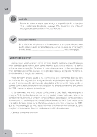 U2
110 Método das Partidas Dobradas
Assimile
Assista ao vídeo a seguir, que reforça a importância do subprojeto
NF-e – Nota Fiscal Eletrônica – Arquivo XML: Disponível em: https://
www.youtube.com/watch?v=NCfDvPX0QYE.
As sociedades simples e as microempresas e empresas de pequeno
porte optantes pelo Simples Nacional, como é o caso da empresa Pé
Bonito, estão ____________________________ dessa obrigação.
Faça você mesmo
Sem medo de errar
Agora é com você! Ana tem como primeiro desafio explicar a importância dos
livros contábeis para Manoel, bem como informar quais livros a empresa Pé Bonito
utiliza na sua escrituração. Para isso, é necessário que Ana conheça os tipos de
livros contábeis existentes, quais os livros obrigatórios para a empresa Pé Bonito e,
principalmente, a função de cada livro.
Você também precisa ajudá-la na conferência dos elementos básicos para
escrituração! Ana seguiu todas as regras que são impostas pela legislação? Atente-
se aos 5 elementos de escrituração, abordados anteriormente nesta seção, e
confira com os fatos que foram contabilizados na empresa Pé Bonito em janeiro
de 2014, conforme feito na aula anterior.
E, para encerrar, Ana ainda precisa confeccionar o Livro Razão (razonete) para a
empresa Pé Bonito. Lembre-se de que ela precisa abrir um razonete para cada conta
contábil individualmente, e também considerar todos os saldos das contas contábeis
apresentadas no balanço patrimonial de 31 de dezembro de 2013. Esses saldos serão
chamados de Saldo Inicial ou SI. Os fatos contábeis ocorridos em janeiro de 2014,
que é a movimentação do mês, deverão conter o número do fato contábil. E, após
o registro nos razonetes, Ana precisará apurar o saldo de cada conta.
Observe o seguinte exemplo:
 