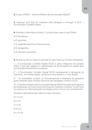 U2
113
Método das Partidas Dobradas
2. O que é SPED – Sistema Público de Escrituração Digital?
3. Explique qual tipo de empresa está obrigado a entregar a ECD –
Escrituração Contábil Digital.
4. Assinale a alternativa correta. É comum dizer que o Livro Diário:
a) É facultativo.
b) É opcional.
c) É sugerido pelo Fisco Internacional.
d) É obrigatório.
e) É mensal e semestral.
5. Analise os itens a seguir e assinale (F) para Falso ou (V) para Verdadeiro:
I – A Escrituração Contábil Digital (ECD) é parte integrante do projeto
SPED e tem por objetivo a substituição da escrituração em papel pela
escrituração transmitida via arquivo.
II – A Escrituração Contábil Digital (ECD) corresponde à obrigação de
transmitir, em versão digital, somente o Livro Diário e o Livro Razão.
III – As sociedades simples, as microempresas e empresas de pequeno
porte optantes pelo Simples Nacional são obrigadas a emitir a ECD.
IV – O Sistema Público de Escrituração Digital (SPED) faz parte do Programa
de Aceleração do Crescimento do Governo Federal e constitui-se em mais
um avanço na informatização da relação entre o fisco e os contribuintes.
Assinale a alternativa que indica os itens corretos:
a) I, II e III.
b) I e III.
c) I e IV.
d) II e III.
e) I, II e IV.
 