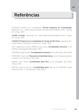 U2
115
Método das Partidas Dobradas
Referências
CONSELHO Federal de Contabilidade. Normas Brasileiras de Contabilidade.
Disponível em: http://www.cfc.org.br/conteudo.aspx?codMenu=116. Acesso
em: 14 ago. 2015.
CLASSE Contábil. Disponível em: http://www.classecontabil.com.br/. Acesso
em: 14 ago. 2015.
CONSELHO Regional de Contabilidade do Estado de São Paulo. Disponível em:
http://www.crcsp.org.br/. Acesso em: 14 ago. 2015.
FAHL, Alessandra Cristina; MARION, José Carlos. Contabilidade financeira. 2. ed.
Valinhos: Anhanguera Publicações, 2013.
IUDÍCIBUS, Sérgio de et al. Contabilidade introdutória. 11. ed. São Paulo: Atlas, 2010.
PADOVEZE, Clóvis Luís. Manual de contabilidade básica: uma introdução à prática
contábil. 9. ed. São Paulo: Atlas, 2014.
RIBEIRO, Osni Moura. Contabilidade geral fácil. 6. ed. atualizada. São Paulo:
Saraiva, 2010.
SANTOS, José Luiz do et al. Contabilidade geral. Pela Lei nº. 11.941/09 e pelas
normas do CPC. 4. ed. São Paulo: Atlas, 2014.
 