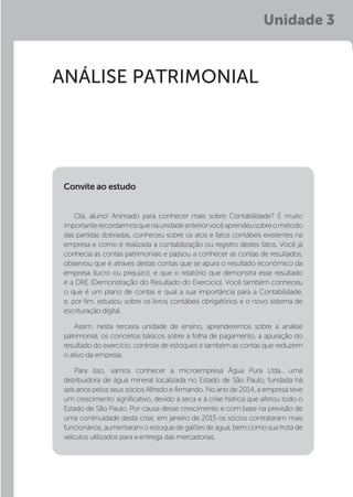 Unidade 3
ANÁLISE PATRIMONIAL
Olá, aluno! Animado para conhecer mais sobre Contabilidade? É muito
importanterecordarmosquenaunidadeanteriorvocêaprendeusobreométodo
das partidas dobradas, conheceu sobre os atos e fatos contábeis existentes na
empresa e como é realizada a contabilização ou registro destes fatos. Você já
conhecia as contas patrimoniais e passou a conhecer as contas de resultados,
observou que é através destas contas que se apura o resultado econômico da
empresa (lucro ou prejuízo), e que o relatório que demonstra esse resultado
é a DRE (Demonstração do Resultado do Exercício). Você também conheceu
o que é um plano de contas e qual a sua importância para a Contabilidade,
e, por fim, estudou sobre os livros contábeis obrigatórios e o novo sistema de
escrituração digital.
Assim, nesta terceira unidade de ensino, aprenderemos sobre a análise
patrimonial, os conceitos básicos sobre a folha de pagamento, a apuração do
resultado do exercício, controle de estoques e também as contas que reduzem
o ativo da empresa.
Para isso, vamos conhecer a microempresa Água Pura Ltda., uma
distribuidora de água mineral localizada no Estado de São Paulo, fundada há
seis anos pelos seus sócios Alfredo e Armando. No ano de 2014, a empresa teve
um crescimento significativo, devido à seca e à crise hídrica que afetou todo o
Estado de São Paulo. Por causa desse crescimento e com base na previsão de
uma continuidade desta crise, em janeiro de 2015 os sócios contrataram mais
funcionários,aumentaramo estoquedegalõesdeágua,bemcomosuafrotade
veículos utilizados para a entrega das mercadorias.
Convite ao estudo
 