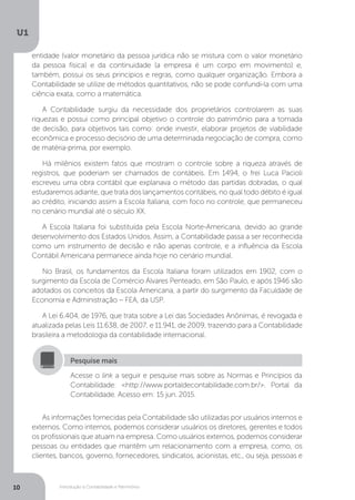 Introdução à Contabilidade e Patrimônio
U1
10
entidade (valor monetário da pessoa jurídica não se mistura com o valor monetário
da pessoa física) e da continuidade (a empresa é um corpo em movimento) e,
também, possui os seus princípios e regras, como qualquer organização. Embora a
Contabilidade se utilize de métodos quantitativos, não se pode confundi-la com uma
ciência exata, como a matemática.
A Contabilidade surgiu da necessidade dos proprietários controlarem as suas
riquezas e possui como principal objetivo o controle do patrimônio para a tomada
de decisão, para objetivos tais como: onde investir, elaborar projetos de viabilidade
econômica e processo decisório de uma determinada negociação de compra, como
de matéria-prima, por exemplo.
Há milênios existem fatos que mostram o controle sobre a riqueza através de
registros, que poderiam ser chamados de contábeis. Em 1494, o frei Luca Pacioli
escreveu uma obra contábil que explanava o método das partidas dobradas, o qual
estudaremos adiante, que trata dos lançamentos contábeis, no qual todo débito é igual
ao crédito, iniciando assim a Escola Italiana, com foco no controle, que permaneceu
no cenário mundial até o século XX.
A Escola Italiana foi substituída pela Escola Norte-Americana, devido ao grande
desenvolvimento dos Estados Unidos. Assim, a Contabilidade passa a ser reconhecida
como um instrumento de decisão e não apenas controle, e a influência da Escola
Contábil Americana permanece ainda hoje no cenário mundial.
No Brasil, os fundamentos da Escola Italiana foram utilizados em 1902, com o
surgimento da Escola de Comércio Álvares Penteado, em São Paulo, e após 1946 são
adotados os conceitos da Escola Americana, a partir do surgimento da Faculdade de
Economia e Administração – FEA, da USP.
A Lei 6.404, de 1976, que trata sobre a Lei das Sociedades Anônimas, é revogada e
atualizada pelas Leis 11.638, de 2007, e 11.941, de 2009, trazendo para a Contabilidade
brasileira a metodologia da contabilidade internacional.
Acesse o link a seguir e pesquise mais sobre as Normas e Princípios da
Contabilidade: http://www.portaldecontabilidade.com.br/. Portal da
Contabilidade. Acesso em: 15 jun. 2015.
Pesquise mais
As informações fornecidas pela Contabilidade são utilizadas por usuários internos e
externos. Como internos, podemos considerar usuários os diretores, gerentes e todos
os profissionais que atuam na empresa. Como usuários externos, podemos considerar
pessoas ou entidades que mantêm um relacionamento com a empresa, como, os
clientes, bancos, governo, fornecedores, sindicatos, acionistas, etc., ou seja, pessoas e
 