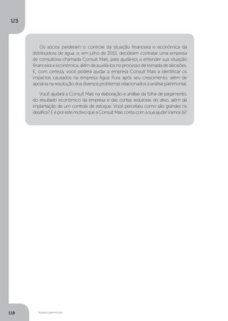 U3
118 Análise patrimonial
Os sócios perderam o controle da situação financeira e econômica da
distribuidora de água, e, em julho de 2015, decidiram contratar uma empresa
de consultoria chamada Consult Mais, para ajudá-los a entender sua situação
financeiraeeconômica,alémdeauxiliá-losnoprocessodetomadadedecisões.
E, com certeza, você poderá ajudar a empresa Consult Mais a identificar os
impactos causados na empresa Água Pura após seu crescimento, além de
apoiá-la na resolução dos diversos problemas relacionados à análise patrimonial.
Você ajudará a Consult Mais na elaboração e análise da folha de pagamento,
do resultado econômico da empresa e das contas redutoras do ativo, além da
implantação de um controle de estoque. Você percebeu como são grandes os
desafios?EéporestemotivoqueaConsultMaiscontacomasuaajuda!Vamoslá?
 