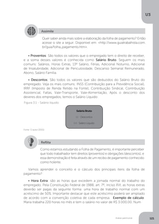 U3
121
Análise patrimonial
Assimile
Quer saber ainda mais sobre a elaboração da folha de pagamento? Então
acesse o site a seguir. Disponível em: http://www.guiatrabalhista.com.
br/guia/folha_pagamento.htm.
• Proventos: São todos os valores que o empregado tem o direito de receber,
e a soma desses valores é conhecida como Salário Bruto. Seguem os mais
comuns: Salários, Horas Extras, 13º Salário, Férias, Adicional Noturno, Adicional
de Insalubridade, Adicional de Periculosidade, Descanso Semanal Remunerado,
Abono, Salário Família.
• Descontos: São todos os valores que são deduzidos do Salário Bruto do
empregado. Veja os mais comuns: INSS (Contribuição para a Previdência Social),
IRRF (Imposto de Renda Retido na Fonte), Contribuição Sindical, Contribuição
Assistencial, Faltas, Vale-Transporte, Vale-Alimentação. Após o desconto dos
deveres dos empregados, temos o Salário Líquido:
SalárioBruto
(-) Descontos
(=) Salário Líquido
Figura 3.1 - Salário líquido
Fonte: O autor (2015)
Como estamos estudando a Folha de Pagamento, é importante perceber
que todo trabalhador tem direitos (proventos) e obrigações (descontos), e
essa demonstração é feita através de um recibo de pagamento conhecido
como holerite.
Reflita
Vamos aprender o conceito e o cálculo dos principais itens da folha de
pagamento?
• Hora Extra: são as horas que excedem a jornada normal do trabalho do
empregado. Pela Constituição Federal de 1988, art. 7º, inciso XVI, as horas extras
deverão ser pagas da seguinte forma: uma hora de trabalho normal com um
acréscimo de 50%. Importante destacar que este acréscimo poderá ser ampliado
de acordo com a convenção coletiva de cada empresa. Exemplo de cálculo:
Maria trabalha 220 horas no mês e tem o salário no valor de R$ 3.000,00. Num
 