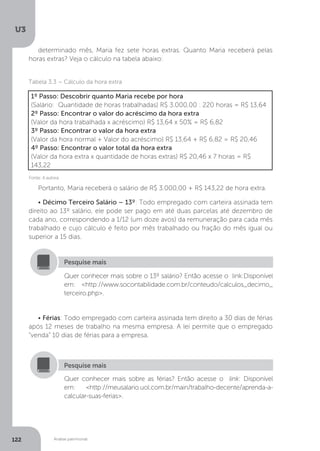 U3
122 Análise patrimonial
determinado mês, Maria fez sete horas extras. Quanto Maria receberá pelas
horas extras? Veja o cálculo na tabela abaixo:
Tabela 3.3 – Cálculo da hora extra
Fonte: A autora
1º Passo: Descobrir quanto Maria recebe por hora
(Salário: Quantidade de horas trabalhadas) R$ 3.000,00 : 220 horas = R$ 13,64
2º Passo: Encontrar o valor do acréscimo da hora extra
(Valor da hora trabalhada x acréscimo) R$ 13,64 x 50% = R$ 6,82
3º Passo: Encontrar o valor da hora extra
(Valor da hora normal + Valor do acréscimo) R$ 13,64 + R$ 6,82 = R$ 20,46
4º Passo: Encontrar o valor total da hora extra
(Valor da hora extra x quantidade de horas extras) R$ 20,46 x 7 horas = R$
143,22
Portanto, Maria receberá o salário de R$ 3.000,00 + R$ 143,22 de hora extra.
• Décimo Terceiro Salário – 13º: Todo empregado com carteira assinada tem
direito ao 13º salário, ele pode ser pago em até duas parcelas até dezembro de
cada ano, correspondendo a 1/12 (um doze avos) da remuneração para cada mês
trabalhado e cujo cálculo é feito por mês trabalhado ou fração do mês igual ou
superior a 15 dias.
Quer conhecer mais sobre o 13º salário? Então acesse o link:Disponível
em: http://www.socontabilidade.com.br/conteudo/calculos_decimo_
terceiro.php.
Pesquise mais
• Férias: Todo empregado com carteira assinada tem direito a 30 dias de férias
após 12 meses de trabalho na mesma empresa. A lei permite que o empregado
“venda” 10 dias de férias para a empresa.
Quer conhecer mais sobre as férias? Então acesse o link: Disponível
em: http://meusalario.uol.com.br/main/trabalho-decente/aprenda-a-
calcular-suas-ferias.
Pesquise mais
 