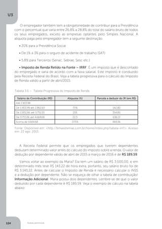 U3
124 Análise patrimonial
O empregador também tem a obrigatoriedade de contribuir para a Previdência
com o percentual que varia entre 26,8% a 28,8% do total do salário bruto de todos
os seus empregados, exceto as empresas optantes pelo Simples Nacional. A
alíquota paga pelo empregador tem a seguinte destinação:
• 20% para a Previdência Social
• De 1% a 3% para o seguro de acidente de trabalho (SAT)
• 5,8% para Terceiros (Senac, Sebrae, Sesc etc.)
• Imposto de Renda Retido na Fonte – IRRF: É um imposto que é descontado
do empregado e varia de acordo com a faixa salarial. Este imposto é conduzido
pela Receita Federal do Brasil. Veja a tabela progressiva para o cálculo do Imposto
de Renda válido a partir de abril/2015:
Tabela 3.6 – Tabela Progressiva do Imposto de Renda
Salário de Contribuição (R$) Alíquota (%) Parcela a deduzir do IR (em R$)
Até 1.903,98 - -
De 1.903,99 até 2.862,65 7,5% 142,80
De 2.852,66 até 3.751,05 15% 354,80
De 3.751,06 até 4.664,68 22,5 636,13
Acima de 4.664,68 27,5% 869,36
A Receita Federal permite que os empregados que tiverem dependentes
deduzam determinado valor antes do cálculo do imposto sobre a renda. O valor de
dedução por dependente válido de abril de 2015 a março de 2016 é de R$ 189,59.
Vamos voltar ao exemplo da Maria? Ela tem um salário de R$ 3.000,00, e em
determinado mês teve R$ 143,22 de hora extra, portanto, seu salário bruto foi de
R$ 3.143,22. Antes de calcular o Imposto de Renda é necessário calcular o INSS
e a dedução por dependente. Não se esqueça de olhar a tabela de contribuição!
Informação Adicional: Maria possui dois dependentes. Lembre-se de que o valor
deduzido por cada dependente é R$ 189,59. Veja o exemplo de cálculo na tabela
abaixo:
Fonte: Disponível em: http://bmasistemas.com.br/home/index.php/tabela-irrf/. Acesso
em: 22 ago. 2015.
 