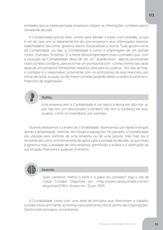 Introdução à Contabilidade e Patrimônio
U1
11
Uma empresa sem a Contabilidade é um barco à deriva em alto-mar, já
que não tem um direcionador e também não tem a confiança de seus
usuários, como os investidores, por exemplo.
Reflita
Quando analisamos o cenário da Contabilidade, observamos sua rápida evolução
devido à globalização, sistemas, tecnologia e legislações. No passado, a Contabilidade
era utilizada para controle de uma empresa ou de uma pessoa, mas hoje ela é
reconhecida como uma ferramenta de apoio para a tomada de decisão, já que relata
e gerencia toda a atividade de uma empresa, permitindo a análise e a verificação da
sua situação financeira a qualquer momento.
A Contabilidade conta com uma série de princípios que direcionam o trabalho
contábil e buscam manter as normas e procedimentos éticos dentro das organizações.
Dentre estes princípios, encontramos:
entidades que se interessam pela empresa e utilizam as informações contábeis para a
tomada de decisão.
A Contabilidade precisa estar correta para atender a todos com exatidão, já que
é um elo que une os departamentos de uma empresa e seus interessados externos
(stakeholders), tais como: governo, banco, fornecedores e outros. Tudo gira em torno
da Contabilidade, ou seja, a Contabilidade é como a engrenagem de um grande
motor, chamado “Empresa”. E, à frente dessa engrenagem está o contador, que, com
a evolução da Contabilidade, deixa de ser um “guarda-livros”, apenas escriturando
todos os fatos contábeis, para se tornar um profissional com conhecimento das várias
áreas de uma empresa, fornecendo relatórios úteis para os usuários. Nos dias de hoje,
o contador é o responsável, juntamente com os profissionais da área financeira, por
tomar decisões, as quais, se não forem corretas, poderão afetar o cenário econômico-
financeiro da organização.
Assimile
Quer conhecer melhor o perfil e o papel do contador? Veja o site da
Classe Contábil. Disponível em: http://www.classecontabil.com.br/
artigos/ver/1740. Acesso em: 15 jun. 2015.
 