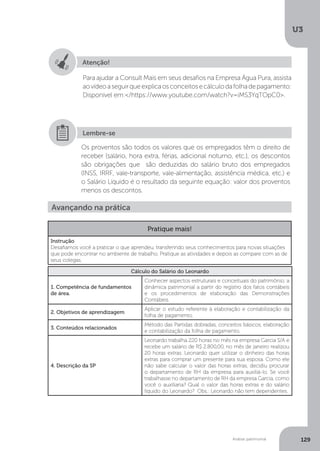 U3
129
Análise patrimonial
Atenção!
Para ajudar a Consult Mais em seus desafios na Empresa Água Pura, assista
aovídeoaseguirqueexplicaosconceitosecálculodafolhadepagamento:
Disponível em:/https://www.youtube.com/watch?v=iMS3YqTOpC0.
Os proventos são todos os valores que os empregados têm o direito de
receber (salário, hora extra, férias, adicional noturno, etc.), os descontos
são obrigações que são deduzidas do salário bruto dos empregados
(INSS, IRRF, vale-transporte, vale-alimentação, assistência médica, etc.) e
o Salário Líquido é o resultado da seguinte equação: valor dos proventos
menos os descontos.
Lembre-se
Avançando na prática
Pratique mais!
Instrução
Desafiamos você a praticar o que aprendeu, transferindo seus conhecimentos para novas situações
que pode encontrar no ambiente de trabalho. Pratique as atividades e depois as compare com as de
seus colegas.
Cálculo do Salário do Leonardo
1. Competência de fundamentos
de área.
Conhecer aspectos estruturais e conceituais do patrimônio, a
dinâmica patrimonial a partir do registro dos fatos contábeis
e os procedimentos de elaboração das Demonstrações
Contábeis.
2. Objetivos de aprendizagem
Aplicar o estudo referente à elaboração e contabilização da
folha de pagamento.
3. Conteúdos relacionados
Método das Partidas dobradas, conceitos básicos, elaboração
e contabilização da folha de pagamento.
4. Descrição da SP
Leonardo trabalha 220 horas no mês na empresa Garcia S/A e
recebe um salário de R$ 2.800,00, no mês de janeiro realizou
20 horas extras. Leonardo quer utilizar o dinheiro das horas
extras para comprar um presente para sua esposa. Como ele
não sabe calcular o valor das horas extras, decidiu procurar
o departamento de RH da empresa para auxiliá-lo. Se você
trabalhasse no departamento de RH da empresa Garcia, como
você o auxiliaria? Qual o valor das horas extras e do salário
líquido do Leonardo? Obs.: Leonardo não tem dependentes.
 