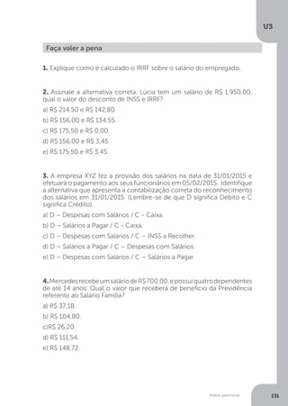 U3
131
Análise patrimonial
1. Explique como é calculado o IRRF sobre o salário do empregado.
2. Assinale a alternativa correta. Lúcia tem um salário de R$ 1.950,00,
qual o valor do desconto de INSS e IRRF?
a) R$ 214,50 e R$ 142,80.
b) R$ 156,00 e R$ 134,55.
c) R$ 175,50 e R$ 0,00.
d) R$ 156,00 e R$ 3,45.
e) R$ 175,50 e R$ 3,45.
3. A empresa XYZ fez a provisão dos salários na data de 31/01/2015 e
efetuará o pagamento aos seus funcionários em 05/02/2015. Identifique
a alternativa que apresenta a contabilização correta do reconhecimento
dos salários em 31/01/2015. (Lembre-se de que D significa Débito e C
significa Crédito).
a) D – Despesas com Salários / C - Caixa.
b) D – Salários a Pagar / C - Caixa.
c) D – Despesas com Salários / C – INSS a Recolher.
d) D – Salários a Pagar / C – Despesas com Salários.
e) D – Despesas com Salários / C – Salários a Pagar.
4.MercedesrecebeumsaláriodeR$700,00,epossuiquatrodependentes
de até 14 anos. Qual o valor que receberá de benefício da Previdência
referente ao Salário Família?
a) R$ 37,18.
b) R$ 104,80.
c)R$ 26,20.
d) R$ 111,54.
e) R$ 148,72.
Faça valer a pena
 