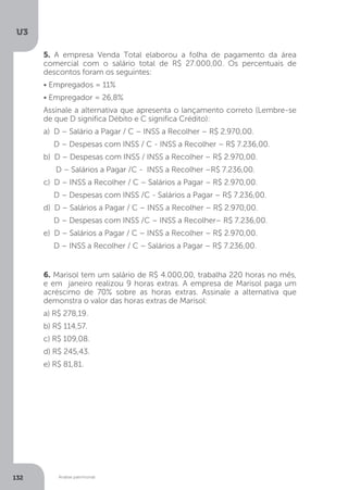 U3
132 Análise patrimonial
5. A empresa Venda Total elaborou a folha de pagamento da área
comercial com o salário total de R$ 27.000,00. Os percentuais de
descontos foram os seguintes:
• Empregados = 11%
• Empregador = 26,8%
Assinale a alternativa que apresenta o lançamento correto (Lembre-se
de que D significa Débito e C significa Crédito):
a) D – Salário a Pagar / C – INSS a Recolher – R$ 2.970,00.
D – Despesas com INSS / C - INSS a Recolher – R$ 7.236,00.	
b) D – Despesas com INSS / INSS a Recolher – R$ 2.970,00.
D – Salários a Pagar /C - INSS a Recolher –R$ 7.236,00.
c) D – INSS a Recolher / C – Salários a Pagar – R$ 2.970,00.
D – Despesas com INSS /C - Salários a Pagar – R$ 7.236,00.
d) D – Salários a Pagar / C – INSS a Recolher – R$ 2.970,00.
D – Despesas com INSS /C – INSS a Recolher– R$ 7.236,00.
e) D – Salários a Pagar / C – INSS a Recolher – R$ 2.970,00.
D – INSS a Recolher / C – Salários a Pagar – R$ 7.236,00.
6. Marisol tem um salário de R$ 4.000,00, trabalha 220 horas no mês,
e em janeiro realizou 9 horas extras. A empresa de Marisol paga um
acréscimo de 70% sobre as horas extras. Assinale a alternativa que
demonstra o valor das horas extras de Marisol:
a) R$ 278,19.
b) R$ 114,57.
c) R$ 109,08.
d) R$ 245,43.
e) R$ 81,81.
 