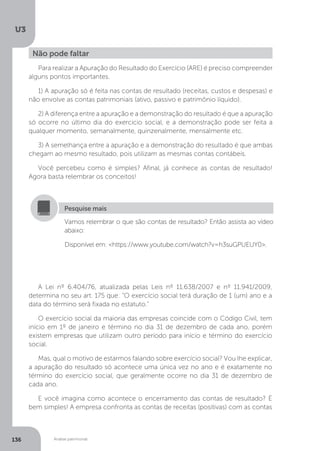 U3
136 Análise patrimonial
Não pode faltar
Para realizar a Apuração do Resultado do Exercício (ARE) é preciso compreender
alguns pontos importantes.
1) A apuração só é feita nas contas de resultado (receitas, custos e despesas) e
não envolve as contas patrimoniais (ativo, passivo e patrimônio líquido).
2) A diferença entre a apuração e a demonstração do resultado é que a apuração
só ocorre no último dia do exercício social, e a demonstração pode ser feita a
qualquer momento, semanalmente, quinzenalmente, mensalmente etc.
3) A semelhança entre a apuração e a demonstração do resultado é que ambas
chegam ao mesmo resultado, pois utilizam as mesmas contas contábeis.
Você percebeu como é simples? Afinal, já conhece as contas de resultado!
Agora basta relembrar os conceitos!
Vamos relembrar o que são contas de resultado? Então assista ao vídeo
abaixo:
Disponível em: https://www.youtube.com/watch?v=h3suGPUEUY0.
Pesquise mais
A Lei nº 6.404/76, atualizada pelas Leis nº 11.638/2007 e nº 11.941/2009,
determina no seu art. 175 que: “O exercício social terá duração de 1 (um) ano e a
data do término será fixada no estatuto.”
O exercício social da maioria das empresas coincide com o Código Civil, tem
início em 1º de janeiro e término no dia 31 de dezembro de cada ano, porém
existem empresas que utilizam outro período para início e término do exercício
social.
Mas, qual o motivo de estarmos falando sobre exercício social? Vou lhe explicar,
a apuração do resultado só acontece uma única vez no ano e é exatamente no
término do exercício social, que geralmente ocorre no dia 31 de dezembro de
cada ano.
E você imagina como acontece o encerramento das contas de resultado? É
bem simples! A empresa confronta as contas de receitas (positivas) com as contas
 