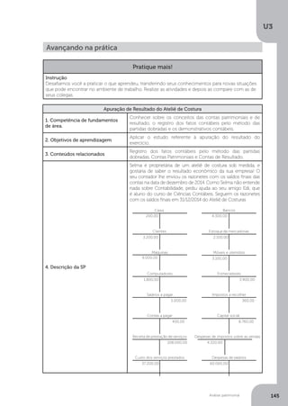 U3
145
Análise patrimonial
Avançando na prática
Pratique mais!
Instrução
Desafiamos você a praticar o que aprendeu, transferindo seus conhecimentos para novas situações
que pode encontrar no ambiente de trabalho. Realize as atividades e depois as compare com as de
seus colegas.
Apuração de Resultado do Ateliê de Costura
1. Competência de fundamentos
de área.
Conhecer sobre os conceitos das contas patrimoniais e de
resultado, o registro dos fatos contábeis pelo método das
partidas dobradas e os demonstrativos contábeis.
2. Objetivos de aprendizagem
Aplicar o estudo referente à apuração do resultado do
exercício.
3. Conteúdos relacionados
Registro dos fatos contábeis pelo método das partidas
dobradas, Contas Patrimoniais e Contas de Resultado.
4. Descrição da SP
Selma é proprietária de um ateliê de costura sob medida, e
gostaria de saber o resultado econômico da sua empresa! O
seu contador lhe enviou os razonetes com os saldos finais das
contas na data de dezembro de 2014. Como Selma não entende
nada sobre Contabilidade, pediu ajuda ao seu amigo Edi, que
é aluno do curso de Ciências Contábeis. Seguem os razonetes
com os saldos finais em 31/12/2014 do Ateliê de Costuras
Despesas de salários
60.000,00
Despesas de impostos sobre as vendas
4.320,00
Capital social
8.760,00
Caixa
200,00
Bancos
4.300,00
Estoque de mercadorias
2.100,00
Contas a pagar
400,00
Receita de prestação de serviços
108.000,00
Custo dos serviços prestados
37.200,00
Móveis e utensílios
3.100,00
Computadores
1.800,00
Impostos a recolher
360,00
Clientes
3.200,00
Fornecedores
3.900,00
Salários a pagar
5.000,00
Máquinas
9.000,00
 