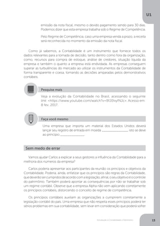 Introdução à Contabilidade e Patrimônio
U1
13
Faça você mesmo
Uma empresa que importa um material dos Estados Unidos deverá
lançar seu registro de entrada em moeda ______________, isto se deve
ao princípio _____________.
Veja a evolução da Contabilidade no Brasil, acessando o seguinte
link: https://www.youtube.com/watch?v=BfJ0IvyfNJc. Acesso em:
8 fev. 2017.
Pesquise mais
Como já sabemos, a Contabilidade é um instrumento que fornece todos os
dados relevantes para a tomada de decisão, tanto dentro como fora da organização,
como, recursos para compra de estoque, análise de credores, situação líquida da
empresa e também o quanto a empresa está endividada. As empresas conseguem
superar as turbulências do mercado ao utilizar os instrumentos da Contabilidade de
forma transparente e coesa, tomando as decisões amparadas pelos demonstrativos
contábeis.
emissão da nota fiscal, mesmo o devido pagamento sendo para 30 dias.
Podemos dizer que esta empresa trabalha sob o Regime de Competência.
Pelo Regime de Competência, caso uma empresa venda a prazo, a receita
será reconhecida no momento da emissão da nota fiscal.
Vamos ajudar Carlos a explicar a seus gestores a influência da Contabilidade para a
melhoria dos números da empresa?
Carlos poderia apresentar aos participantes da reunião os princípios e objetivos da
Contabilidade. Poderia, ainda, enfatizar que os princípios são regras da Contabilidade,
quedeverãosercumpridosdeacordocomalegislação,afinal,oseuobjetivoéocontrole
do patrimônio. Também poderá apontar as consequências por não se trabalhar sob
um regime contábil. Observe que a empresa Alpha não vem aplicando corretamente
os princípios contábeis, distorcendo o conceito de regime de competência.
Os princípios contábeis auxiliam as organizações a cumprirem corretamente a
legislação contábil do país. Uma empresa que não respeita esses princípios poderá ter
sérios problemas em sua contabilidade, sem levar em consideração que poderá sofrer
Sem medo de errar
 