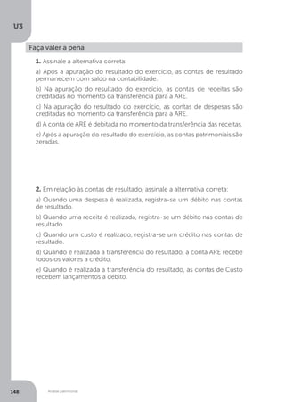U3
148 Análise patrimonial
Faça valer a pena
1. Assinale a alternativa correta:
a) Após a apuração do resultado do exercício, as contas de resultado
permanecem com saldo na contabilidade.
b) Na apuração do resultado do exercício, as contas de receitas são
creditadas no momento da transferência para a ARE.
c) Na apuração do resultado do exercício, as contas de despesas são
creditadas no momento da transferência para a ARE.
d) A conta de ARE é debitada no momento da transferência das receitas.
e) Após a apuração do resultado do exercício, as contas patrimoniais são
zeradas.
2. Em relação às contas de resultado, assinale a alternativa correta:
a) Quando uma despesa é realizada, registra-se um débito nas contas
de resultado.
b) Quando uma receita é realizada, registra-se um débito nas contas de
resultado.
c) Quando um custo é realizado, registra-se um crédito nas contas de
resultado.
d) Quando é realizada a transferência do resultado, a conta ARE recebe
todos os valores a crédito.
e) Quando é realizada a transferência do resultado, as contas de Custo
recebem lançamentos a débito.
 