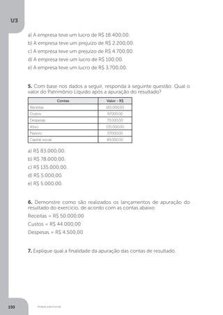 U3
150 Análise patrimonial
a) A empresa teve um lucro de R$ 18.400,00.
b) A empresa teve um prejuízo de R$ 2.200,00.
c) A empresa teve um prejuízo de R$ 4.700,00.
d) A empresa teve um lucro de R$ 100,00.
e) A empresa teve um lucro de R$ 3.700,00.
5. Com base nos dados a seguir, responda à seguinte questão: Qual o
valor do Patrimônio Líquido após a apuração do resultado?
Contas Valor - R$
Receitas 165.000,00
Custos 97.000,00
Despesas 73.000,00
Ativo 135.000,00
Passivo 57.000,00
Capital social 83.000,00
a) R$ 83.000,00.
b) R$ 78.000,00.
c) R$ 135.000,00.
d) R$ 5.000,00.
e) R$ 5.000,00.
6. Demonstre como são realizados os lançamentos de apuração do
resultado do exercício, de acordo com as contas abaixo:
Receitas = R$ 50.000,00
Custos = R$ 44.000,00
Despesas = R$ 4.500,00
7. Explique qual a finalidade da apuração das contas de resultado.
 