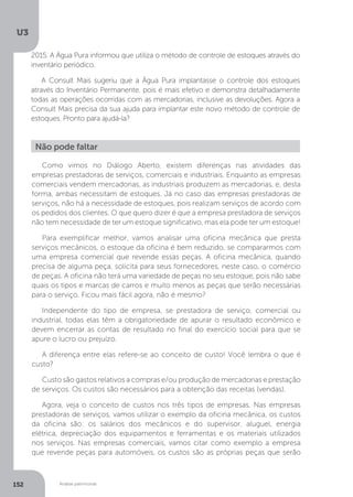 U3
152 Análise patrimonial
Não pode faltar
Como vimos no Diálogo Aberto, existem diferenças nas atividades das
empresas prestadoras de serviços, comerciais e industriais. Enquanto as empresas
comerciais vendem mercadorias, as industriais produzem as mercadorias, e, desta
forma, ambas necessitam de estoques. Já no caso das empresas prestadoras de
serviços, não há a necessidade de estoques, pois realizam serviços de acordo com
os pedidos dos clientes. O que quero dizer é que a empresa prestadora de serviços
não tem necessidade de ter um estoque significativo, mas ela pode ter um estoque!
Para exemplificar melhor, vamos analisar uma oficina mecânica que presta
serviços mecânicos, o estoque da oficina é bem reduzido, se compararmos com
uma empresa comercial que revende essas peças. A oficina mecânica, quando
precisa de alguma peça, solicita para seus fornecedores, neste caso, o comércio
de peças. A oficina não terá uma variedade de peças no seu estoque, pois não sabe
quais os tipos e marcas de carros e muito menos as peças que serão necessárias
para o serviço. Ficou mais fácil agora, não é mesmo?
Independente do tipo de empresa, se prestadora de serviço, comercial ou
industrial, todas elas têm a obrigatoriedade de apurar o resultado econômico e
devem encerrar as contas de resultado no final do exercício social para que se
apure o lucro ou prejuízo.
A diferença entre elas refere-se ao conceito de custo! Você lembra o que é
custo?
Custo são gastos relativos a compras e/ou produção de mercadorias e prestação
de serviços. Os custos são necessários para a obtenção das receitas (vendas).
Agora, veja o conceito de custos nos três tipos de empresas. Nas empresas
prestadoras de serviços, vamos utilizar o exemplo da oficina mecânica, os custos
da oficina são: os salários dos mecânicos e do supervisor, aluguel, energia
elétrica, depreciação dos equipamentos e ferramentas e os materiais utilizados
nos serviços. Nas empresas comerciais, vamos citar como exemplo a empresa
que revende peças para automóveis, os custos são as próprias peças que serão
2015. A Água Pura informou que utiliza o método de controle de estoques através do
inventário periódico.
A Consult Mais sugeriu que a Água Pura implantasse o controle dos estoques
através do Inventário Permanente, pois é mais efetivo e demonstra detalhadamente
todas as operações ocorridas com as mercadorias, inclusive as devoluções. Agora a
Consult Mais precisa da sua ajuda para implantar este novo método de controle de
estoques. Pronto para ajudá-la?
 
