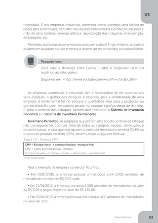 U3
153
Análise patrimonial
revendidas. E nas empresas industriais, tomemos como exemplo uma fábrica de
peças para automóveis, os custos são aqueles relacionados à produção das peças:
mão de obra (salários), energia elétrica, depreciação das máquinas, manutenção,
embalagens, etc.
Percebeu que todas essas empresas possuem custos? É isso mesmo, os custos
existem em qualquer tipo de empresa e devem ser reconhecidos na contabilidade.
Você sabe a diferença entre Gastos, Custos e Despesas? Descubra
assistindo ao vídeo abaixo:
Disponível em: https://www.youtube.com/watch?v=cfUx3br_8Fk.
Pesquise mais
As empresas comerciais e industriais têm a necessidade de ter controle dos
seus estoques, a gestão dos estoques é essencial para a rentabilidade de uma
empresa, é fundamental ter no estoque a quantidade ideal para a produção ou
comercialização, pois mercadoria parada no estoque significa perda de dinheiro.
E, para o controle dos estoques, existem dois métodos: o Sistema de Inventário
Periódico e o Sistema de Inventário Permanente.
Inventário Periódico: As empresas que utilizam este tipo de controle de estoque
não conseguem ter controle ideal de todas as compras, vendas, devoluções e
possíveis baixas, e para que elas apurem o custo da mercadoria vendida (CMV) ou
o custo do produto vendido (CPV), devem utilizar a seguinte fórmula:
CMV = Estoque inicial + compras líquidas –estoque final
CMV = Custo das mercadorias vendidas
Compras líquidas = (compras + fretes – devoluções – abatimentos)
Figura 3.2 - Fórmula CMV
Fonte: A autora (2015)
Veja o exemplo da empresa comercial Tico Tico:
• Em 01/01/2015, a empresa possuía um estoque com 1.000 unidades de
mercadorias no valor de R$ 2,00 cada.
• Em 10/01/2015, a empresa comprou 1.500 unidades de mercadorias no valor
de R$ 3,00 e pagou fretes no valor de R$ 450,00.
• Em 30/01/2015, a empresa possuía em estoque 400 unidades de mercadorias
no valor de 3,00.
 