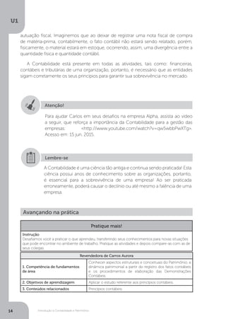 Introdução à Contabilidade e Patrimônio
U1
14
autuação fiscal. Imaginemos que ao deixar de registrar uma nota fiscal de compra
de matéria-prima, contabilmente, o fato contábil não estará sendo relatado, porém,
fisicamente, o material estará em estoque, ocorrendo, assim, uma divergência entre a
quantidade física e quantidade contábil.
A Contabilidade está presente em todas as atividades, tais como: financeiras,
contábeis e tributárias de uma organização, portanto, é necessário que as entidades
sigam corretamente os seus princípios para garantir sua sobrevivência no mercado.
Atenção!
Para ajudar Carlos em seus desafios na empresa Alpha, assista ao vídeo
a seguir, que reforça a importância da Contabilidade para a gestão das
empresas: http://www.youtube.com/watch?v=qw5wbbPwXTg.
Acesso em: 15 jun. 2015.
A Contabilidade é uma ciência tão antiga e continua sendo praticada! Esta
ciência possui anos de conhecimento sobre as organizações, portanto,
é essencial para a sobrevivência de uma empresa! Ao ser praticada
erroneamente, poderá causar o declínio ou até mesmo a falência de uma
empresa.
Lembre-se
Avançando na prática
Pratique mais!
Instrução
Desafiamos você a praticar o que aprendeu, transferindo seus conhecimentos para novas situações
que pode encontrar no ambiente de trabalho. Pratique as atividades e depois compare-as com as de
seus colegas.
Revendedora de Carros Aurora
1. Competência de fundamentos
de área
Conhecer aspectos estruturais e conceituais do Patrimônio, a
dinâmica patrimonial a partir do registro dos fatos contábeis
e os procedimentos de elaboração das Demonstrações
Contábeis.
2. Objetivos de aprendizagem Aplicar o estudo referente aos princípios contábeis.
3. Conteúdos relacionados Princípios contábeis.
 