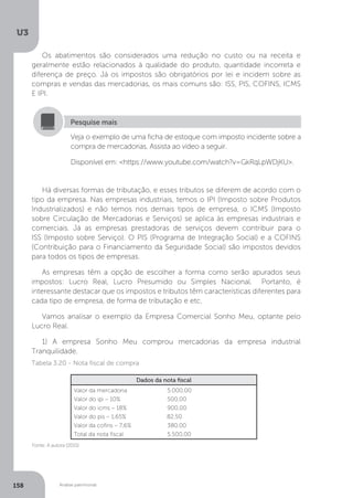 U3
158 Análise patrimonial
Os abatimentos são considerados uma redução no custo ou na receita e
geralmente estão relacionados à qualidade do produto, quantidade incorreta e
diferença de preço. Já os impostos são obrigatórios por lei e incidem sobre as
compras e vendas das mercadorias, os mais comuns são: ISS, PIS, COFINS, ICMS
E IPI.
Veja o exemplo de uma ficha de estoque com imposto incidente sobre a
compra de mercadorias. Assista ao vídeo a seguir.
Disponível em: https://www.youtube.com/watch?v=GkRqLpWDjKU.
Pesquise mais
Há diversas formas de tributação, e esses tributos se diferem de acordo com o
tipo da empresa. Nas empresas industriais, temos o IPI (Imposto sobre Produtos
Industrializados) e não temos nos demais tipos de empresa, o ICMS (Imposto
sobre Circulação de Mercadorias e Serviços) se aplica às empresas industriais e
comerciais. Já as empresas prestadoras de serviços devem contribuir para o
ISS (Imposto sobre Serviço). O PIS (Programa de Integração Social) e a COFINS
(Contribuição para o Financiamento da Seguridade Social) são impostos devidos
para todos os tipos de empresas.
As empresas têm a opção de escolher a forma como serão apurados seus
impostos: Lucro Real, Lucro Presumido ou Simples Nacional. Portanto, é
interessante destacar que os impostos e tributos têm características diferentes para
cada tipo de empresa, de forma de tributação e etc.
Vamos analisar o exemplo da Empresa Comercial Sonho Meu, optante pelo
Lucro Real.
1) A empresa Sonho Meu comprou mercadorias da empresa industrial
Tranquilidade.
Dados da nota fiscal
Valor da mercadoria	 5.000,00
Valor do ipi – 10%		 500,00
Valor do icms – 18%	 900,00
Valor do pis – 1,65%	 82,50
Valor da cofins – 7,6%	 380,00
Total da nota fiscal		 5.500,00
Tabela 3.20 - Nota fiscal de compra
Fonte: A autora (2015)
 