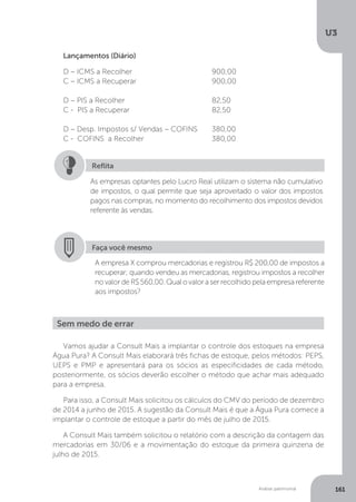 U3
161
Análise patrimonial
Lançamentos (Diário)
D – ICMS a Recolher		 		 900,00
C – ICMS a Recuperar		 	 900,00
D – PIS a Recolher				 82,50
C - PIS a Recuperar				 82,50
D – Desp. Impostos s/ Vendas – COFINS	 380,00
C - COFINS a Recolher		 	 380,00
As empresas optantes pelo Lucro Real utilizam o sistema não cumulativo
de impostos, o qual permite que seja aproveitado o valor dos impostos
pagos nas compras, no momento do recolhimento dos impostos devidos
referente às vendas.
Reflita
Faça você mesmo
A empresa X comprou mercadorias e registrou R$ 200,00 de impostos a
recuperar; quando vendeu as mercadorias, registrou impostos a recolher
no valor de R$ 560,00. Qual o valor a ser recolhido pela empresa referente
aos impostos?
Sem medo de errar
Vamos ajudar a Consult Mais a implantar o controle dos estoques na empresa
Água Pura? A Consult Mais elaborará três fichas de estoque, pelos métodos: PEPS,
UEPS e PMP e apresentará para os sócios as especificidades de cada método,
posteriormente, os sócios deverão escolher o método que achar mais adequado
para a empresa.
Para isso, a Consult Mais solicitou os cálculos do CMV do período de dezembro
de 2014 a junho de 2015. A sugestão da Consult Mais é que a Água Pura comece a
implantar o controle de estoque a partir do mês de julho de 2015.
A Consult Mais também solicitou o relatório com a descrição da contagem das
mercadorias em 30/06 e a movimentação do estoque da primeira quinzena de
julho de 2015.
 