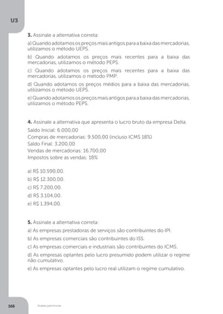 U3
166 Análise patrimonial
3. Assinale a alternativa correta:
a)Quandoadotamosospreçosmaisantigosparaabaixadasmercadorias,
utilizamos o método UEPS.
b) Quando adotamos os preços mais recentes para a baixa das
mercadorias, utilizamos o método PEPS.
c) Quando adotamos os preços mais recentes para a baixa das
mercadorias, utilizamos o método PMP.
d) Quando adotamos os preços médios para a baixa das mercadorias,
utilizamos o método UEPS.
e)Quandoadotamosospreçosmaisantigosparaabaixadasmercadorias,
utilizamos o método PEPS.
4. Assinale a alternativa que apresenta o lucro bruto da empresa Delta.
Saldo Inicial: 6.000,00
Compras de mercadorias: 9.500,00 (incluso ICMS 18%)
Saldo Final: 3.200,00
Vendas de mercadorias: 16.700,00
Impostos sobre as vendas: 18%
a) R$ 10.590,00.
b) R$ 12.300,00.
c) R$ 7.200,00.
d) R$ 3.104,00.
e) R$ 1.394,00.
5. Assinale a alternativa correta:
a) As empresas prestadoras de serviços são contribuintes do IPI.
b) As empresas comerciais são contribuintes do ISS.
c) As empresas comerciais e industriais são contribuintes do ICMS.
d) As empresas optantes pelo lucro presumido podem utilizar o regime
não cumulativo.
e) As empresas optantes pelo lucro real utilizam o regime cumulativo.
 
