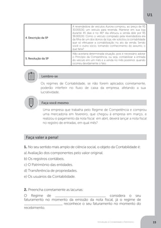 Introdução à Contabilidade e Patrimônio
U1
15
Os regimes de Contabilidade, se não forem aplicados corretamente,
poderão interferir no fluxo de caixa da empresa, afetando a sua
lucratividade.
Lembre-se
4. Descrição da SP
A revendedora de veículos Aurora comprou, ao preço de R$
30.000,00, um veículo para revenda. Manteve em sua loja
durante 45 dias e no 46º dia efetuou a venda dele por R$
38.000,00. Como o veículo comprado pela revendedora era
da filha de um dos donos da loja, ele solicitou à contabilidade
que só efetuasse a contabilização no ato da venda. Sendo
você o outro sócio, tomando conhecimento do assunto, o
que faria?
5. Resolução da SP
Não aceitaria determinada situação, pois é necessário adotar
o Princípio da Competência, ou seja, contabilizar a entrada
do veículo em um mês e a venda no mês posterior, quando
ocorreu devidamente o fato.
Faça você mesmo
Uma empresa que trabalha pelo Regime de Competência e comprou
uma mercadoria em fevereiro, que chegou à empresa em março, e
realizou o pagamento da nota fiscal em abril, deverá lançar a nota fiscal
no registro de entradas, em qual mês?
Faça valer a pena!
1. No seu sentido mais amplo de ciência social, o objeto da Contabilidade é:
a) Avaliação dos componentes pelo valor original.
b) Os registros contábeis.
c) O Patrimônio das entidades.
d) Transferência de propriedades.
e) Os usuários da Contabilidade.
2. Preencha corretamente as lacunas:
O Regime de _________________________ considera o seu
faturamento no momento da emissão da nota fiscal, já o regime de
___________________ reconhece o seu faturamento no momento do
recebimento.
 