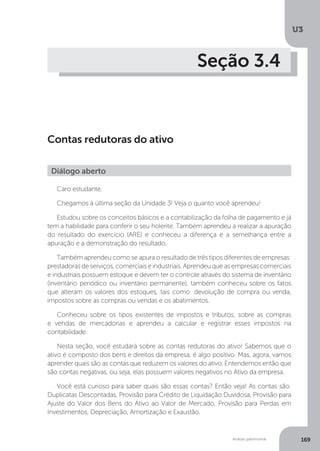 U3
169
Análise patrimonial
Seção 3.4
Contas redutoras do ativo
Caro estudante.
Chegamos à última seção da Unidade 3! Veja o quanto você aprendeu!
Estudou sobre os conceitos básicos e a contabilização da folha de pagamento e já
tem a habilidade para conferir o seu holerite. Também aprendeu a realizar a apuração
do resultado do exercício (ARE) e conheceu a diferença e a semelhança entre a
apuração e a demonstração do resultado.
Também aprendeu como se apura o resultado de três tipos diferentes de empresas:
prestadoras de serviços, comerciais e industriais. Aprendeu que as empresas comerciais
e industriais possuem estoque e devem ter o controle através do sistema de inventário
(inventário periódico ou inventário permanente), também conheceu sobre os fatos
que alteram os valores dos estoques, tais como: devolução de compra ou venda,
impostos sobre as compras ou vendas e os abatimentos.
Conheceu sobre os tipos existentes de impostos e tributos, sobre as compras
e vendas de mercadorias e aprendeu a calcular e registrar esses impostos na
contabilidade.
Nesta seção, você estudará sobre as contas redutoras do ativo! Sabemos que o
ativo é composto dos bens e direitos da empresa, é algo positivo. Mas, agora, vamos
aprender quais são as contas que reduzem os valores do ativo. Entendemos então que
são contas negativas, ou seja, elas possuem valores negativos no Ativo da empresa.
Você está curioso para saber quais são essas contas? Então veja! As contas são:
Duplicatas Descontadas, Provisão para Crédito de Liquidação Duvidosa, Provisão para
Ajuste do Valor dos Bens do Ativo ao Valor de Mercado, Provisão para Perdas em
Investimentos, Depreciação, Amortização e Exaustão.
Diálogo aberto
 
