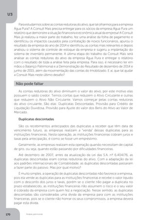 U3
170 Análise patrimonial
Paraestudarmossobreascontasredutorasdoativo,quetalolharmosparaaempresa
Água Pura? A Consult Mais precisa entregar para os sócios da empresa Água Pura um
relatório que demonstre a situação financeira e econômica atual da empresa! A Consult
Mais já realizou a maior parte do trabalho, fez uma análise da folha de pagamento e
identificou os impactos causados pela contratação de novos funcionários, apurou o
resultado da empresa do ano de 2014 e identificou as contas mais relevantes e depois
analisou o sistema de controle de estoque da empresa e sugeriu a implantação do
sistema de inventário permanente. A última etapa do trabalho da Consult Mais será
analisar as contas redutoras do ativo da empresa Água Pura e entregar o relatório
com o resultado de toda a análise feita pela empresa. Para isso, é necessário ter em
mãos o Balanço Patrimonial e a Demonstração do Resultado de dezembro de 2014 e
junho de 2015, além da movimentação das contas do Imobilizado. E aí, que tal ajudar
a Consult Mais neste último desafio?
Não pode faltar
As contas redutoras do ativo diminuem o valor do ativo, por este motivo elas
possuem o saldo credor. Temos contas que reduzem o Ativo Circulante e outras
que reduzem o Ativo Não Circulante. Vamos começar pelas contas redutoras
do ativo circulante. São elas: Duplicatas Descontadas, Provisão para Crédito de
Liquidação Duvidosa, Provisão para Ajuste do valor dos Bens do Ativo ao Valor de
Mercado.
Duplicatas descontadas
São os recebimentos antecipados das duplicatas a receber que têm data de
vencimento futuro, as empresas realizam a “venda” dessas duplicatas para as
instituições financeiras. Nesta operação, as instituições financeiras cobram juros e
taxas pela antecipação, é como se fosse um empréstimo.
Geralmente, as empresas realizam esta operação quando necessitam de capital
de giro, ou seja, quando estão passando por dificuldades financeiras.
Até dezembro de 2007, antes da atualização da Lei das S.A. nº 6.404/76, as
duplicatas descontadas eram contas redutoras do ativo. Com a adaptação da lei
aos padrões internacionais de Contabilidade, as duplicatas descontadas passaram
a fazer parte do passivo. Mas por qual motivo?
É muito simples, a operação de duplicatas descontadas não favorece a empresa,
pois ela vende as duplicatas para as instituições financeiras e recebe o valor líquido
com o desconto dos juros e taxas, porém se o cliente não pagar a duplicata no
prazo estabelecido, as instituições financeiras não assumem o risco e o seu valor
é cobrado da empresa com quem fez a negociação. Nesse sentido, as duplicatas
descontadas são consideradas uma dívida da empresa para com as instituições
financeiras, pois se o cliente não honrar os seus compromissos, a empresa deverá
pagar esta dívida.
 