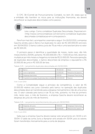 U3
171
Análise patrimonial
O CPC 38 (Comitê de Pronunciamento Contábil), no item 20, relata que se
a entidade não transferir os riscos para as instituições financeiras, ela deverá
reconhecer as duplicatas descontadas como passivo.
Leia o artigo: Como contabilizar Duplicatas Descontadas. Disponível em:
http://www.comocontabilizar.com.br/como-contabilizar-duplicatas-
descontadas-contabilizacao-em-conta-passivo/.
Pesquise mais
Para ficar mais fácil, acompanhe o exemplo a seguir: Em 01/02/2015, a empresa
Gaúcha vendeu para o Banco Sul duplicatas no valor de R$ 100.000,00 vencíveis
em 30/04/2015. O banco cobrou juros de 7% ao mês e uma taxa bancária no valor
de R$ 500,00.
O primeiro passo é identificar a quantidade de meses, neste caso, são três
meses (01/02 a 30/04), portanto: R$ 100.000,00 x 7% = 7.000,00 ao mês, devemos
multiplicar por três meses e chegamos no total de R$ 21.000,00. Para esta operação
de duplicatas descontadas, o banco descontará da empresa o equivalente a R$
21.000,00 de juros e R$ 500,00 de taxa.
Fonte: O autor (2015)
Fonte: O autor (2015)
Como a Contabilidade segue o princípio da competência, o valor de R$
21.000,00 relativo aos juros cobrados pelo banco na operação das duplicatas
descontadas deve ser transferido para a despesa mensalmente e não de uma única
vez. O valor cobrado pelo banco é de 7% ao mês, portanto, no final do primeiro
mês, neste caso, o mês de fevereiro, a empresa Gaúcha deverá reconhecer as
despesas de juros do mês de fevereiro.
Tabela 3.26 - Lançamento reconhecimento dos juros em 28/02/2015
Tabela 3.25 - Lançamento duplicatas descontadas em 01/02/2015
Saiba que a empresa Gaúcha deverá realizar este lançamento em 31/03 e em
30/04. O saldo da conta Juros a Apropriar será zerado em 30/04, pois os valores
foram transferidos mensalmente para a conta de despesa.
D Banco 78.500,00 Ativo
D Juros a apropriar 21.000,00 Redutora do passivo
D Despesas bancárias 500,00 Despesas financeiras
C Empréstimosapagar(duplicatasdescontadas) 100.000,00 Passivo
D Despesas de juros 7.000,00 Despesas financeiras
C Juros a apropriar 20.000,00 Redutora do passivo
 