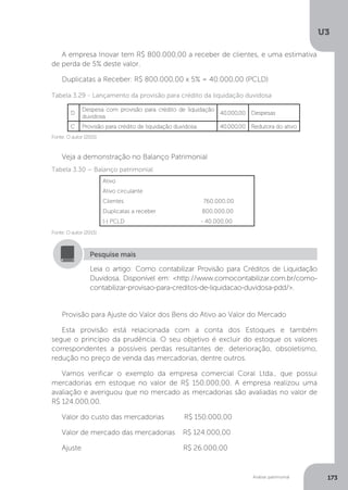 U3
173
Análise patrimonial
A empresa Inovar tem R$ 800.000,00 a receber de clientes, e uma estimativa
de perda de 5% deste valor.
Duplicatas a Receber: R$ 800.000,00 x 5% = 40.000,00 (PCLD)
Fonte: O autor (2015)
Tabela 3.29 - Lançamento da provisão para crédito da liquidação duvidosa
Veja a demonstração no Balanço Patrimonial
Fonte: O autor (2015)
Tabela 3.30 – Balanço patrimonial
Leia o artigo: Como contabilizar Provisão para Créditos de Liquidação
Duvidosa. Disponível em: http://www.comocontabilizar.com.br/como-
contabilizar-provisao-para-creditos-de-liquidacao-duvidosa-pdd/.
Pesquise mais
Provisão para Ajuste do Valor dos Bens do Ativo ao Valor do Mercado
Esta provisão está relacionada com a conta dos Estoques e também
segue o princípio da prudência. O seu objetivo é excluir do estoque os valores
correspondentes a possíveis perdas resultantes de: deterioração, obsoletismo,
redução no preço de venda das mercadorias, dentre outros.
Vamos verificar o exemplo da empresa comercial Coral Ltda., que possui
mercadorias em estoque no valor de R$ 150.000,00. A empresa realizou uma
avaliação e averiguou que no mercado as mercadorias são avaliadas no valor de
R$ 124.000,00.
Valor do custo das mercadorias R$ 150.000,00	
Valor de mercado das mercadorias R$ 124.000,00
Ajuste				 R$ 26.000,00
D
Despesa com provisão para crédito de liquidação
duvidosa
40.000,00 Despesas
C Provisão para crédito de liquidação duvidosa 40.000,00 Redutora do ativo
Ativo
Ativo circulante
Clientes 760.000,00
Duplicatas a receber 800.000,00
(-) PCLD - 40.000,00
 