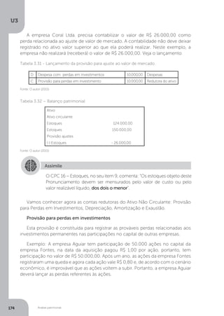 U3
174 Análise patrimonial
A empresa Coral Ltda. precisa contabilizar o valor de R$ 26.000,00 como
perda relacionada ao ajuste de valor de mercado. A contabilidade não deve deixar
registrado no ativo valor superior ao que ela poderá realizar. Neste exemplo, a
empresa não realizará (receberá) o valor de R$ 26.000,00. Veja o lançamento
Tabela 3.31 - Lançamento da provisão para ajuste ao valor de mercado
Fonte: O autor (2015)
Tabela 3.32 – Balanço patrimonial
Assimile
O CPC 16 – Estoques, no seu item 9, comenta: “Os estoques objeto deste
Pronunciamento devem ser mensurados pelo valor de custo ou pelo
valor realizável líquido, dos dois o menor”.
Vamos conhecer agora as contas redutoras do Ativo Não Circulante: Provisão
para Perdas em Investimentos, Depreciação, Amortização e Exaustão.
Provisão para perdas em investimentos
Esta provisão é constituída para registrar as prováveis perdas relacionadas aos
investimentos permanentes nas participações no capital de outras empresas.
Exemplo: A empresa Aguiar tem participação de 50.000 ações no capital da
empresa Fontes, na data da aquisição pagou R$ 1,00 por ação, portanto, tem
participação no valor de R$ 50.000,00. Após um ano, as ações da empresa Fontes
registraram uma queda e agora cada ação vale R$ 0,80 e, de acordo com o cenário
econômico, é improvável que as ações voltem a subir. Portanto, a empresa Aguiar
deverá lançar as perdas referentes às ações.
Fonte: O autor (2015)
D Despesa com perdas em investimentos 10.000,00 Despesas
C Provisão para perdas em investimento 10.000,00 Redutora do ativo
Ativo
Ativo circulante
Estoques 124.000,00
Estoques 150.000,00
Provisão ajustes
(-) Estoques - 26.000,00
 