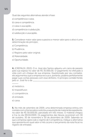 Introdução à Contabilidade e Patrimônio
U1
16
3. Considerar maior valor para o passivo e menor valor para o ativo é uma
determinação do princípio:
a) Competência.
b) Prudência.
c) Registro pelo valor original.
d) Materialidade.
e) Oportunidade.
4. (CREPALDI, 2013). O sr. José dos Santos adquiriu um carro de passeio
para sua esposa no valor de R$ 35.000,00. O pagamento foi efetuado à
vista com um cheque de sua empresa. Questionado por seu contador,
ele argumentou que a empresa era sua e, portanto, poderia perfeitamente
pagar suas contas pessoais com esse dinheiro. O princípio contábil ferido
pelo sr. José foi o da ________________________________________
_____
a) inelástico.
b) tropodifusor.
c) competência.
d) entidade.
e) caixa.
5. No mês de setembro de 2009, uma determinada empresa entrou em
contatocomofornecedoresolicitouaaquisiçãodematerialdeexpediente,
no valor de R$ 50.000,00, parcelado em três meses. O material chegou
à Cia no dia 09/10/2009. Os pagamentos das faturas ocorreram em 30
de outubro, 30 de novembro e 30 de dezembro de 2009. Sabendo-se
que a empresa opera sob o regime de Competência, indique a alternativa
que apresenta em qual valor e mês ocorre o lançamento da nota fiscal no
registro de entradas:
Qual das seguintes alternativas atende à frase:
a) competência e caixa.
b) caixa e competência.
c) caixa e usucapião.
d) competência e subducção.
e) subducção e usucapião.
 