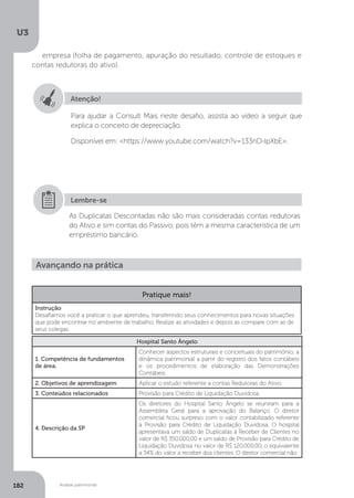 U3
182 Análise patrimonial
empresa (folha de pagamento, apuração do resultado, controle de estoques e
contas redutoras do ativo).
Atenção!
Para ajudar a Consult Mais neste desafio, assista ao vídeo a seguir que
explica o conceito de depreciação.
Disponível em: https://www.youtube.com/watch?v=133nD-IpXbE.
As Duplicatas Descontadas não são mais consideradas contas redutoras
do Ativo e sim contas do Passivo, pois têm a mesma característica de um
empréstimo bancário.
Lembre-se
Avançando na prática
Pratique mais!
Instrução
Desafiamos você a praticar o que aprendeu, transferindo seus conhecimentos para novas situações
que pode encontrar no ambiente de trabalho. Realize as atividades e depois as compare com as de
seus colegas.
Hospital Santo Ângelo
1. Competência de fundamentos
de área.
Conhecer aspectos estruturais e conceituais do patrimônio, a
dinâmica patrimonial a partir do registro dos fatos contábeis
e os procedimentos de elaboração das Demonstrações
Contábeis.
2. Objetivos de aprendizagem Aplicar o estudo referente a contas Redutoras do Ativo.
3. Conteúdos relacionados Provisão para Crédito de Liquidação Duvidosa.
4. Descrição da SP
Os diretores do Hospital Santo Ângelo se reuniram para a
Assembleia Geral para a aprovação do Balanço. O diretor
comercial ficou surpreso com o valor contabilizado referente
à Provisão para Crédito de Liquidação Duvidosa. O hospital
apresentava um saldo de Duplicatas a Receber de Clientes no
valor de R$ 350.000,00 e um saldo de Provisão para Crédito de
Liquidação Duvidosa no valor de R$ 120.000,00, o equivalente
a 34% do valor a receber dos clientes. O diretor comercial não
 