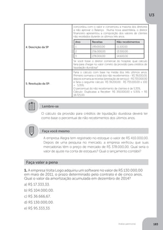 U3
183
Análise patrimonial
4. Descrição da SP
concordou com o valor e convenceu a maioria dos diretores
a não aprovar o Balanço. Numa nova assembleia, o diretor
financeiro apresentou a composição dos valores de clientes
não recebidos durante os últimos três anos.
Se você fosse o diretor comercial do hospital, qual cálculo
faria para chegar no valor correto da provisão para créditos de
liquidação duvidosa?
5. Resolução da SP:
Faria o cálculo com base na média dos três últimos anos.
Primeiro somaria o total dos não recebimentos - R$ 39.200,00,
depois somariaasreceitas(prestaçãodeserviço)-R$733.000.00
e faria o seguinte cálculo: R$ 39.200,00 : R$ 733.000,00 x 100
= 5,35%.
O percentual do não recebimento de clientes é de 5,35%.
Cálculo: Duplicatas a Receber: R$ 350.000,00 x 5,35% = R$
18.725,00.
O cálculo da provisão para créditos de liquidação duvidosa deverá ter
como base o percentual de não recebimentos dos últimos anos.
Lembre-se
Faça você mesmo
A empresa Alegra tem registrado no estoque o valor de R$ 410.000,00.
Depois de uma pesquisa no mercado, a empresa verificou que suas
mercadorias têm o preço de mercado de R$ 378.000,00. Qual seria o
valor de ajuste na conta de estoques? Qual o lançamento contábil?
Faça valer a pena
1. A empresa Volta Logo adquiriu um software no valor de R$ 130.000,00
em maio de 2011, o prazo determinado pelo contrato é de cinco anos.
Qual o valor da amortização acumulada em dezembro de 2014?
a) R$ 17.333,33.
b) R$ 104.000,00.
c) R$ 36.666,67.
d) R$ 130.000,00.
e) R$ 95.333,33.
Ano Receitas Não recebimentos
1 199.000,00 11.100,00
2 256.000,00 13.500,00
3 278.000,00 14.600,00
 