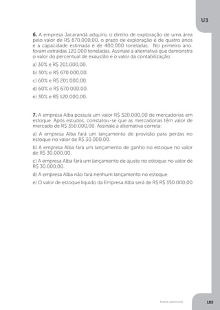 U3
185
Análise patrimonial
6. A empresa Jacarandá adquiriu o direito de exploração de uma área
pelo valor de R$ 670.000,00, o prazo de exploração é de quatro anos
e a capacidade estimada é de 400.000 toneladas. No primeiro ano.
foram extraídas 120.000 toneladas. Assinale a alternativa que demonstra
o valor do percentual de exaustão e o valor da contabilização:
a) 30% e R$ 201.000,00.
b) 30% e R$ 670.000,00.
c) 60% e R$ 201.000,00.
d) 60% e R$ 670.000,00.
e) 30% e R$ 120.000,00.
7. A empresa Alba possuía um valor R$ 320.000,00 de mercadorias em
estoque. Após estudos, constatou-se que as mercadorias têm valor de
mercado de R$ 350.000,00. Assinale a alternativa correta:
a) A empresa Alba fará um lançamento de provisão para perdas no
estoque no valor de R$ 30.000,00.
b) A empresa Alba fará um lançamento de ganho no estoque no valor
de R$ 30.000,00.
c) A empresa Alba fará um lançamento de ajuste no estoque no valor de
R$ 30.000,00.
d) A empresa Alba não fará nenhum lançamento no estoque.
e) O valor de estoque líquido da Empresa Alba será de R$ R$ 350.000,00
 