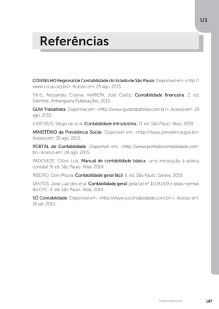 U3
187
Análise patrimonial
Referências
CONSELHORegionaldeContabilidadedoEstadodeSãoPaulo.Disponívelem:http://
www.crcsp.org.br/. Acesso em: 29 ago. 2015.
FAHL, Alessandra Cristina; MARION, José Carlos. Contabilidade financeira. 2. ed.
Valinhos: Anhanguera Publicações, 2013.
GUIA Trabalhista. Disponível em: http://www.guiatrabalhista.com.br/. Acesso em: 29
ago. 2015.
IUDÍCIBUS, Sérgio de et al. Contabilidade introdutória. 11. ed. São Paulo: Atlas, 2010.
MINISTÉRIO da Previdência Social. Disponível em: http://www.previdencia.gov.br.
Acesso em: 19 ago. 2015.
PORTAL de Contabilidade. Disponível em: http://www.portaldecontabilidade.com.
br. Acesso em: 29 ago. 2015.
PADOVEZE, Clóvis Luís. Manual de contabilidade básica: uma introdução à prática
contábil. 9. ed. São Paulo: Atlas, 2014.
RIBEIRO, Osni Moura. Contabilidade geral fácil. 6. ed. São Paulo: Saraiva, 2010.
SANTOS, José Luiz dos et al. Contabilidade geral: pela Lei nº 11.941/09 e pelas normas
do CPC. 4. ed. São Paulo: Atlas, 2014.
SÓ Contabilidade. Disponível em: http://www.socontabilidade.com.br/.. Acesso em:
16 set. 2015.
 