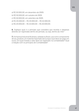 Introdução à Contabilidade e Patrimônio
U1
17
6. Explique qual é o princípio que considera que receitas e despesas
deverão ser registradas dentro do período, ou seja, dentro do mês?
7. AempresaIndustrialAlcântara,sediadanoBrasil,usacomocomponente
de seu produto um material importado da Europa e que deve ser pago em
euros. Em qual moeda o valor deve ser registrado na contabilidade? Qual
a relação com os princípios de Contabilidade?
a) R$ 50.000,00, em dezembro de 2009.
b) R$ 50.000,00, em outubro de 2009.
c) R$ 50.000,00, em setembro de 2009.
d) R$ 20.000,00 – R$ 20.000,00 – R$ 10.000,00.
e) R$ 20.000,00 – R$ 10.000,00 – R$ 20.000,00.
 
