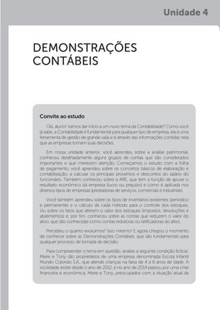 Unidade 4
DEMONSTRAÇÕES
CONTÁBEIS
Olá, aluno! Vamos dar início a um novo tema da Contabilidade? Como você
já sabe, a Contabilidade é fundamental para qualquer tipo de empresa, ela é uma
ferramenta de gestão de grande valia e é através das informações contidas nela
que as empresas tomam suas decisões.
Em nossa unidade anterior, você aprendeu sobre a análise patrimonial,
conheceu detalhadamente alguns grupos de contas que são considerados
importantes e que merecem atenção. Começamos o estudo com a folha
de pagamento, você aprendeu sobre os conceitos básicos de elaboração e
contabilização, a calcular os principais proventos e descontos do salário do
funcionário. Também conheceu sobre a ARE, que tem a função de apurar o
resultado econômico da empresa (lucro ou prejuízo) e como é aplicada nos
diversos tipos de empresas (prestadoras de serviços, comerciais e industriais).
Você também aprendeu sobre os tipos de inventários existentes (periódico
e permanente) e o cálculo de cada método para o controle dos estoques.
Viu sobre os fatos que alteram o valor dos estoques (impostos, devoluções e
abatimentos) e, por fim, conheceu sobre as contas que reduzem o valor do
ativo, que são conhecidas como contas redutoras ou retificadoras do ativo.
Percebeu o quanto evoluímos? Isso mesmo! E agora chegou o momento
de conhecer sobre as Demonstrações Contábeis, que são fundamentais para
qualquer processo de tomada de decisão.
Para compreender o tema em questão, analise a seguinte condição fictícia:
Meire e Tony são proprietários de uma empresa denominada Escola Infantil
Mundo Colorido S.A., que atende crianças na faixa de 4 a 6 anos de idade. A
sociedade existe desde o ano de 2012, e no ano de 2014 passou por uma crise
financeira e econômica. Meire e Tony, preocupados com a situação atual da
Convite ao estudo
 