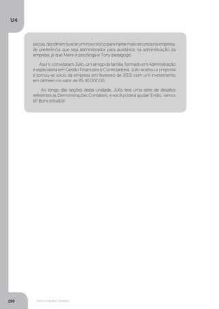 U4
190 Demonstrações Contábeis
escola,decidirambuscarumnovosócioparainjetarmaisrecursosnaempresa,
de preferência que seja administrador para auxiliá-los na administração da
empresa, já que Meire é psicóloga e Tony pedagogo.
Assim,convidaramJúlio,umamigodafamília,formadoemAdministração
e especialista em Gestão Financeira e Controladoria. Júlio aceitou a proposta
e tornou-se sócio da empresa em fevereiro de 2015 com um investimento
em dinheiro no valor de R$ 30.000,00.
Ao longo das seções desta unidade, Júlio terá uma série de desafios
referentes às Demonstrações Contábeis, e você poderá ajudar! Então, vamos
lá? Bons estudos!
 