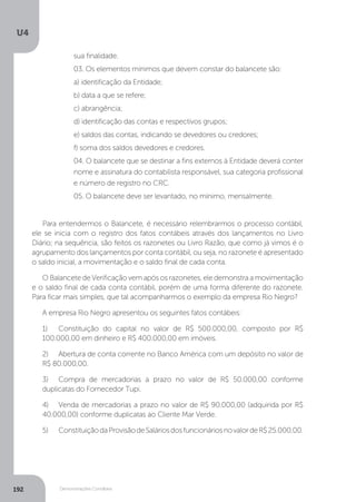 U4
192 Demonstrações Contábeis
sua finalidade.
03. Os elementos mínimos que devem constar do balancete são:
a) identificação da Entidade;
b) data a que se refere;
c) abrangência;
d) identificação das contas e respectivos grupos;
e) saldos das contas, indicando se devedores ou credores;
f) soma dos saldos devedores e credores.
04. O balancete que se destinar a fins externos à Entidade deverá conter
nome e assinatura do contabilista responsável, sua categoria profissional
e número de registro no CRC.
05. O balancete deve ser levantado, no mínimo, mensalmente.
	
Para entendermos o Balancete, é necessário relembrarmos o processo contábil,
ele se inicia com o registro dos fatos contábeis através dos lançamentos no Livro
Diário; na sequência, são feitos os razonetes ou Livro Razão, que como já vimos é o
agrupamento dos lançamentos por conta contábil, ou seja, no razonete é apresentado
o saldo inicial, a movimentação e o saldo final de cada conta.
O Balancete de Verificação vem após os razonetes, ele demonstra a movimentação
e o saldo final de cada conta contábil, porém de uma forma diferente do razonete.
Para ficar mais simples, que tal acompanharmos o exemplo da empresa Rio Negro?
A empresa Rio Negro apresentou os seguintes fatos contábeis:
1)	 Constituição do capital no valor de R$ 500.000,00, composto por R$
100.000,00 em dinheiro e R$ 400.000,00 em imóveis.
2)	 Abertura de conta corrente no Banco América com um depósito no valor de
R$ 80.000,00.
3)	 Compra de mercadorias a prazo no valor de R$ 50.000,00 conforme
duplicatas do Fornecedor Tupi.
4)	 Venda de mercadorias a prazo no valor de R$ 90.000,00 (adquirida por R$
40.000,00) conforme duplicatas ao Cliente Mar Verde.
5)	 ConstituiçãodaProvisãodeSaláriosdosfuncionáriosnovalordeR$25.000,00.
	
 