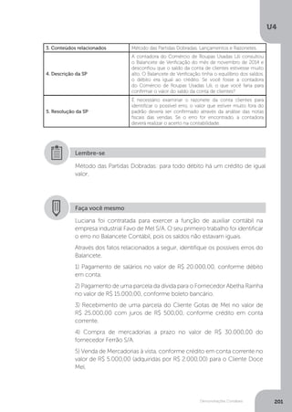 U4
201
Demonstrações Contábeis
3. Conteúdos relacionados Método das Partidas Dobradas, Lançamentos e Razonetes.
4. Descrição da SP
A contadora do Comércio de Roupas Usadas Lili consultou
o Balancete de Verificação do mês de novembro de 2014 e
desconfiou que o saldo da conta de clientes estivesse muito
alto. O Balancete de Verificação tinha o equilíbrio dos saldos,
o débito era igual ao crédito. Se você fosse a contadora
do Comércio de Roupas Usadas Lili, o que você faria para
confirmar o valor do saldo da conta de clientes?
5. Resolução da SP
É necessário examinar o razonete da conta clientes para
identificar o possível erro, o valor que estiver muito fora do
padrão deverá ser confirmado através da análise das notas
fiscais das vendas. Se o erro for encontrado, a contadora
deverá realizar o acerto na contabilidade.
Método das Partidas Dobradas: para todo débito há um crédito de igual
valor.
Lembre-se
Faça você mesmo
Luciana foi contratada para exercer a função de auxiliar contábil na
empresa industrial Favo de Mel S/A. O seu primeiro trabalho foi identificar
o erro no Balancete Contábil, pois os saldos não estavam iguais.
Através dos fatos relacionados a seguir, identifique os possíveis erros do
Balancete.
1) Pagamento de salários no valor de R$ 20.000,00, conforme débito
em conta.
2) Pagamento de uma parcela da dívida para o Fornecedor Abelha Rainha
no valor de R$ 15.000,00, conforme boleto bancário.
3) Recebimento de uma parcela do Cliente Gotas de Mel no valor de
R$ 25.000,00 com juros de R$ 500,00, conforme crédito em conta
corrente.
4) Compra de mercadorias a prazo no valor de R$ 30.000,00 do
fornecedor Ferrão S/A.
5) Venda de Mercadorias à vista, conforme crédito em conta corrente no
valor de R$ 5.000,00 (adquiridas por R$ 2.000,00) para o Cliente Doce
Mel.
 