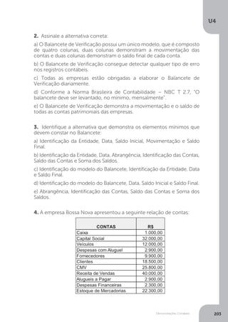 U4
203
Demonstrações Contábeis
2. Assinale a alternativa correta:
a) O Balancete de Verificação possui um único modelo, que é composto
de quatro colunas, duas colunas demonstram a movimentação das
contas e duas colunas demonstram o saldo final de cada conta.
b) O Balancete de Verificação consegue detectar qualquer tipo de erro
nos registros contábeis.
c) Todas as empresas estão obrigadas a elaborar o Balancete de
Verificação diariamente.
d) Conforme a Norma Brasileira de Contabilidade – NBC T 2.7, “O
balancete deve ser levantado, no mínimo, mensalmente”.
e) O Balancete de Verificação demonstra a movimentação e o saldo de
todas as contas patrimoniais das empresas.
3. Identifique a alternativa que demonstra os elementos mínimos que
devem constar no Balancete:
a) Identificação da Entidade, Data, Saldo Inicial, Movimentação e Saldo
Final.
b) Identificação da Entidade, Data, Abrangência, Identificação das Contas,
Saldo das Contas e Soma dos Saldos.
c) Identificação do modelo do Balancete, Identificação da Entidade, Data
e Saldo Final.
d) Identificação do modelo do Balancete, Data, Saldo Inicial e Saldo Final.
e) Abrangência, Identificação das Contas, Saldo das Contas e Soma dos
Saldos.
4. A empresa Bossa Nova apresentou a seguinte relação de contas:
 