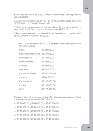 U4
205
Demonstrações Contábeis
6. No mês de março de 2015, a Empresa Fernandes Ltda. registrou os
seguintes fatos:
1) Compra de mercadorias no valor de R$ 45.000,00 a prazo conforme
NF 032 para o Fornecedor Zanini Ltda.
2) Pagamento de uma parcela do financiamento em longo prazo, no
valor de R$ 5.000,00 	com juros financeiros de R$ 600,00.
3) Recebimento de uma parcela do Cliente Vivenda Ltda., no valor de R$
18.000,00 com juros de R$ 1.200,00.
Em 28 de fevereiro de 2015, a empresa Fernandes possuía os
seguintes saldos:
Caixa			R$ 22.000,00
Estoques Mercadorias 	R$ 34.000,00
Fornecedores		 R$ 38.000,00
Financiamento LP	 R$ 45.000,00
Clientes			R$ 58.000,00
Despesas		 R$ 30.000,00
Receita de Vendas	 R$ 320.000,00
Veículos			R$ 44.000,00
Capital Social		 R$ 160.000,00
Imóveis			R$ 150.000,00
CMV			R$ 225.000,00
Assinale a alternativa que contém o saldo atualizado das contas: Caixa,
Fornecedores e Clientes em 31/03/2015:
a) R$ 35.600,00, R$ 83.000,00 e R$ 40.000,00.
b) R$ 35.600,00, R$ 45.000,00 e R$ 38.800,00.
c) R$ 35.000,00, R$ 83.000,00 e R$ 40.000,00.
d) R$ 35.000,00, R$ 83.000,00 e R$ 38.800,00.
e) R$ 35.000,00, R$ 45.000,00 e R$ 40.000,00.
 
